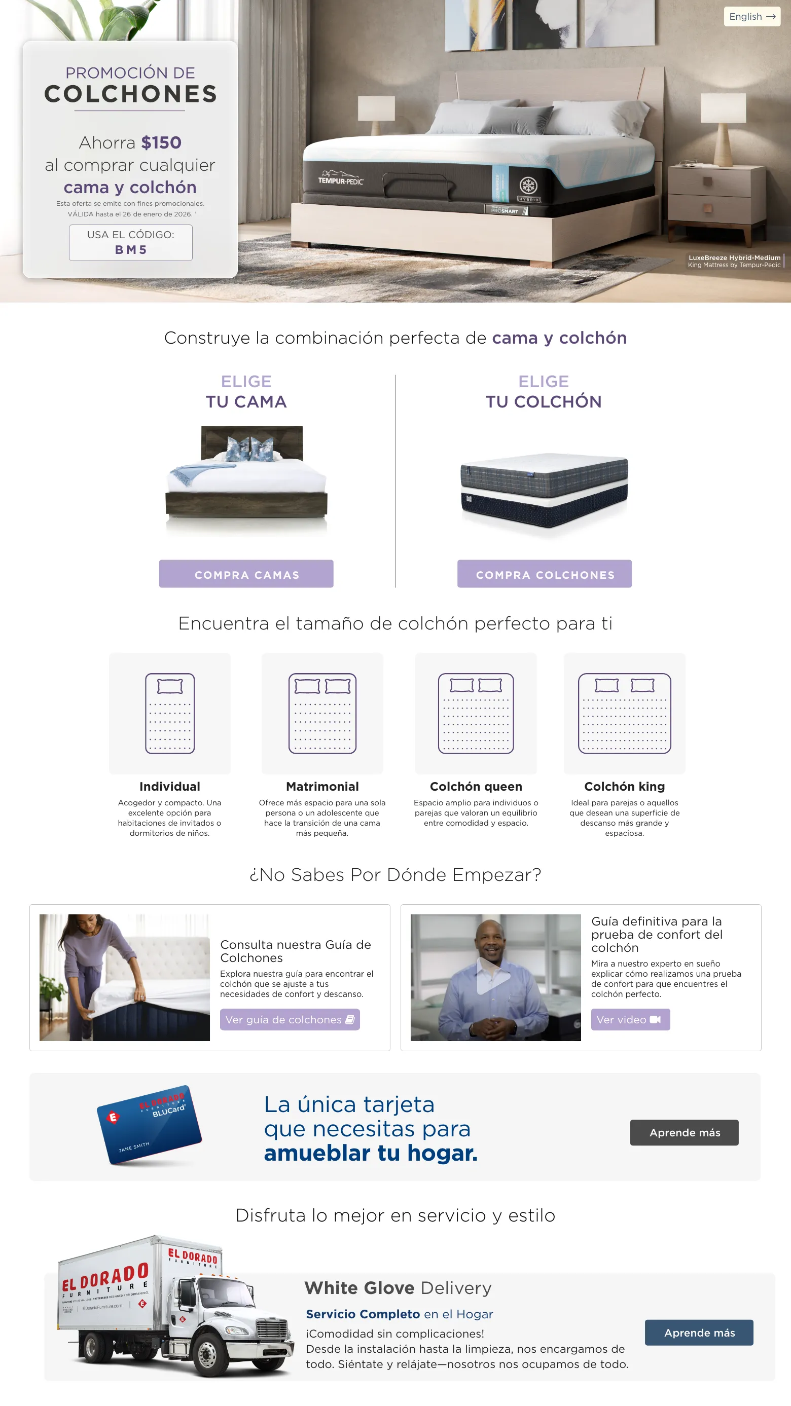 PROMOCIÓN DE COLCHONES. Ahorra $150 al comprar cualquier Bed & Mattress. VÁLIDA hasta el 26 de enero de 2026. † USA EL CÓDIGO: BM5. Construye la combinación perfecta de Cama y Colchón. Elige tu cama. compra camas. Elige tu Colchón. compra colchones. Encuentra el tamaño de colchón perfecto para ti. Individual Acogedor y compacto. Una excelente opción para habitaciones de invitados o dormitorios de niños. . Matrimonial Ofrece más espacio para una sola persona o un adolescente que hace la transición de una cama más pequeña. Colchón queen Espacio amplio para individuos o parejas que valoran un equilibrio entre comodidad y espacio. Colchón king Ideal para parejas o aquellos que desean una superficie de descanso más grande y espaciosa. ¿No sabes por dónde empezar? Consulta nuestra Guía de Colchones Explora nuestra guía para encontrar el colchón que se ajuste a tus necesidades de confort y descanso. Ver guía de colchones. Guía definitiva para la prueba de confort del colchón Mira a nuestro experto en sueño explicar cómo realizamos una prueba de confort para que encuentres el colchón perfecto. Ver video. El Dorado Furniture BLUCard. La única tarjeta que necesitas para amueblar tu hogar.* Aprende más. Disfruta lo mejor en servicio y estilo. Servicio de entrega con ensamblaje. Aprende más. Servicio de decoración gratis. Aprende más.